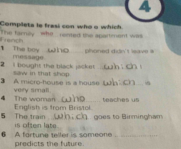 Completa le frasi con who o which. 
The family who rented the apartment was 
French 
1 The boy _phoned didn't leave a 
message 
2 I bought the black jacket_ 
saw in that shop. 
3 A micro-house is a house _is 
very small. 
4 The woman _teaches us 
English is from Bristol. 
5 The train _goes to Birmingham 
is often late. 
6 A fortune teller is someone_ 
predicts the future.