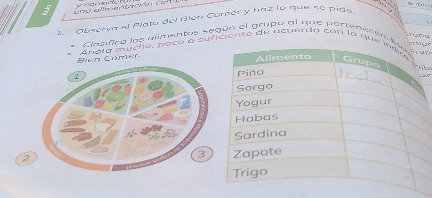 considera 
u n a alimentación com 
da espin 
1. Observa el Plato del Bien Comer y haz lo que se pide. 
p 
rupo 
Clasifica los alimentos según el grupo al que pertenecen. p 
po 
Anota mucho, poco o suficiente de acuerdo con lo que 
Bien Comer. 
b 
C 
2