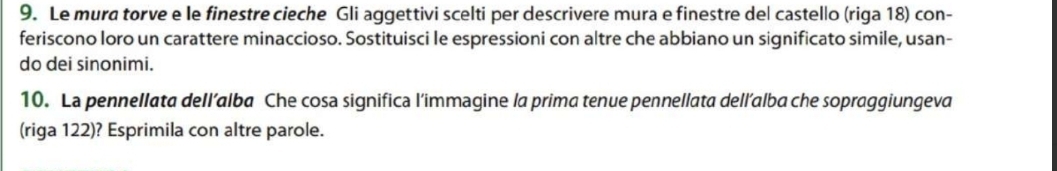 Le mura torve e le finestre cieche Gli aggettivi scelti per descrivere mura e finestre del castello (riga 18) con- 
feriscono loro un carattere minaccioso. Sostituisci le espressioni con altre che abbiano un significato simile, usan- 
do dei sinonimi. 
10. La pennellata dell’alba Che cosa significa l’immagine la prima tenue pennellata dell’alba che sopraggiungeva 
(riga 122)? Esprimila con altre parole.