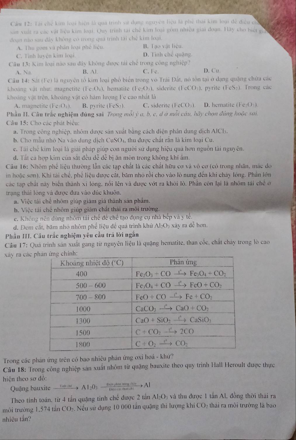 Tái chế kim loại hiện là quá trình sử dụng nguyên liệu là phê thái kim loại đễ điều chỉ
sản xuất ra các vật liệu kim loại. Quy trình tái chế kim loại gồm nhiều giải đoạn. Hãy cho biết gia
đoạn nào sau đây không có trong quá trinh tái chế kim loại.
A. Thu gom và phân loại phé liệu. B. Tạo vật liệu.
C. Tỉnh luyện kim loại. D. Tỉnh chế quặng.
Câu 13: Kim loại nào sau đây không được tái chế trong công nghiệp?
A. Na. B. Al. C. Fe. D. Cu.
Câu 14: Sắt (Fe) là nguyên tố kim loại phố biển trong vô Trái Đất, nó tồn tại ở dạng quặng chứa các
Khoảng vật như: magnetite (Fe_3O_4). hematite (Fe_2O_3). siderite (FeCO_3). pyrite (FeS_2). Trong các
khoảng vật trên, khoảng vật có hàm lượng Fe cao nhất là
A. magnetite (Fe_3O_4). B. pyrite (FeS_2). C. siderite FeCO_3). D. hematite ( Fe_2O_3)
Phần II. Câu trắc nghiệm đúng sai Trong mỗi ý a, b, c, d ở mỗi câu, hãy chọn đúng hoặc sai.
* Câu 15: Cho các phát biểu:
a. Trong công nghiệp, nhôm được sản xuất bằng cách điện phân dung dịch AICl.
b. Cho mẫu nhỏ Na vào dung dịch CuSO4, thu được chất rắn là kim loại Cu.
c. Taiche kim loại là giải pháp giúp con người sử dụng hiệu quả hơn nguồn tải nguyên.
đ. Tất ca hợp kim của sắt đều dề dễ bị ăn mòn trong không khí ẩm.
Câu 16: Nhôm phố liệu thường lẫn các tạp chất là các chất hữu cơ và vô cơ (có trong nhãn, mác do
in hoặc sơn). Khi tái chế, phế liệu được cắt, bãm nhỏ rồi cho vào lò nung đến khi chây lồng. Phần lớn
các tạp chất này biển thành xỉ lông, nổi lên và được vớt ra khỏi lò. Phần còn lại là nhôm tá chhat e 0
trạng thái lóng và được đưa vào dúc khuôn.
a. Việc tái chế nhôm giúp giám giá thành sản phẩm.
b. Việc tái chế nhôm giúp giám chất thái ra môi trường.
c. Không nên dùng nhôm tái chế để chế tạo dụng cụ nhà bếp và y tế.
d. Dem cắt. băm nhỏ nhôm phế liệu để quá trình khử Al_2O_3 xảy ra dề hơn.
Phần III. Câu trắc nghiệm yêu cầu trã lời ngắn
Câu 17: Quá trình sản xuất gang từ nguyên liệu là quặng hematite, than cốc, chất chảy trong lò cao
xây ra các 
Trong các phản ứng trên có bao nhiêu phản ứng oxi hoá - khử?
Câu 18: Trong công nghiệp sản xuất nhôm từ quặng bauxite theo quy trình Hall Heroult được thực
hiện theo sơ đồ:
Quặng bauxite xrightarrow TioOhtheAl_2O_3xrightarrow DienphannougchisyAl
Theo tính toán, từ 4 tấn quặng tinh chế được 2 tần Al_2O_3 và thu được 1 tấn Al. đồng thời thải ra
môi trường 1,574tan CO_2 6. Nếu sử dụng 10 000 tần quặng thì lượng khí C bigcirc 2 thái ra môi trường là bao
nhiêu tấn?