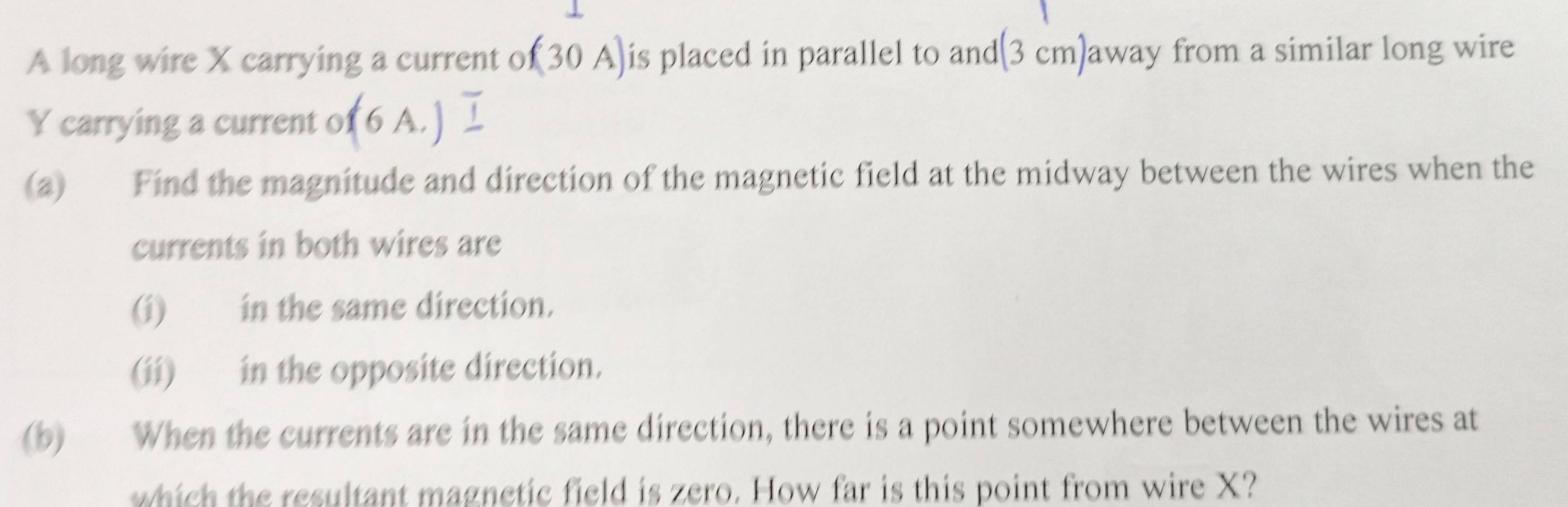 A long wire X carrying a current of (30 A) is placed in parallel to and (3 cm)away from a similar long wire
Y carrying a current of (6A.) 1 
(a) Find the magnitude and direction of the magnetic field at the midway between the wires when the 
currents in both wires are 
(i) in the same direction. 
(ii) in the opposite direction. 
(b) When the currents are in the same direction, there is a point somewhere between the wires at 
which the resultant magnetic field is zero. How far is this point from wire X?