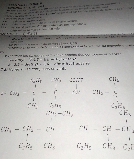 PARTIE ! : CHIMIE 
ENONCE 1: ( 4 6)
0cm d'un hydrocarbure et 80 cm³de dioxygène sont introduits dans un eudiomètre. 
On fait jaillir une étincelle qui déctenche la combustion complète du malange c 
Après refroidissement, il reste 60cm^3 de gaz dont 40cm^3 de dioxyde de carbone et 20cm^3
1. 1- dioxygène dans l'eudiomètre 
Définir un hydrocarbure. 
1.2- Déterminer la formule brute de l'hydrocarbure. 
1. 3 − Ecrire l'équation-bilan de la réaction correspondante. 
1. 4 − Déterminer la masse d'eau formée. 
Nonce 2 · 
A - U n réatise la combustion compte t e de 3,6g d'on comp o s 48L de díoxyde 
C.HyO Cette combustion produit de l'éau et un volume v=4. 
carbono. 
La densité de vapeur du composé est 2,48. 
Déterminer la formule brute de ce composé et le volume du dioxygène utilis 
B- 
2.1) Ecrire les formules semi-développées des composés suivants : 
a- éthyl − ˙2, 4, 5 - trimethyl octane 
b - 2,5 - diethyl - 3, 4 - dimethyl heptane 
2.2) Nommer les composés suivants : 
x_2=upsilon -x_3=□°