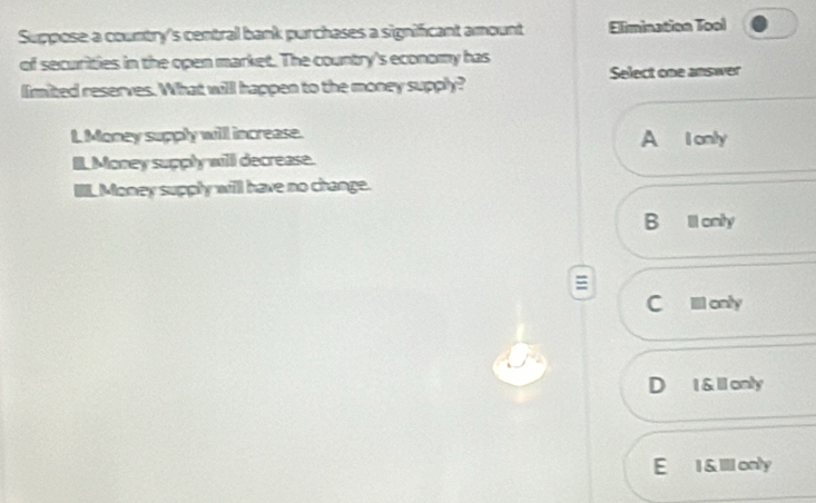 Suppose a country's central bank purchases a significant amount Elimination Tool
of securities in the open market. The country's economy has
limited reserves. What will happen to the money supply? Select one answer
L Money supply will increase. A I only
IL Money supply will decrease.
L Money supply will have no change.
B lll onity
C IlI only
D 1 &1 only
E 1&II only