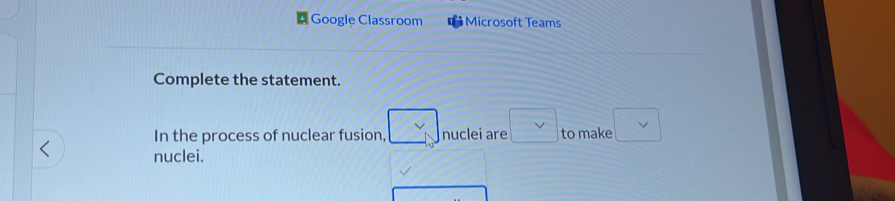 Google Classroom Microsoft Teams 
Complete the statement. 
In the process of nuclear fusion, nuclei are to make 
nuclei.