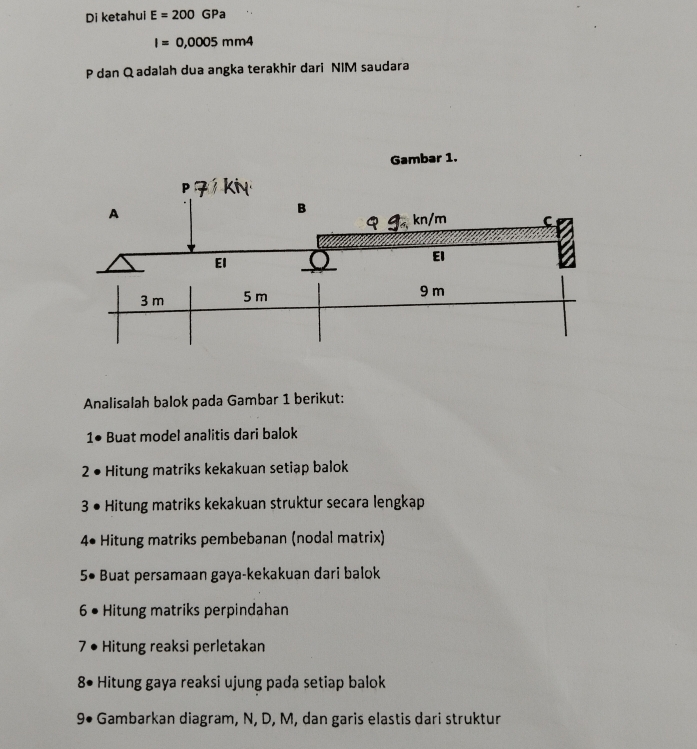 Di ketahui E=200GPa
I=0,0005mm4
P dan Q adalah dua angka terakhir dari NIM saudara 
Analisalah balok pada Gambar 1 berikut: 
1● Buat model analitis dari balok 
2 • Hitung matriks kekakuan setiap balok 
3 • Hitung matriks kekakuan struktur secara lengkap 
4* Hitung matriks pembebanan (nodal matrix) 
5• Buat persamaan gaya-kekakuan dari balok 
6 • Hitung matriks perpindahan 
7 • Hitung reaksi perletakan 
8• Hitung gaya reaksi ujung pada setiap balok 
9• Gambarkan diagram, N, D, M, dan garis elastis dari struktur