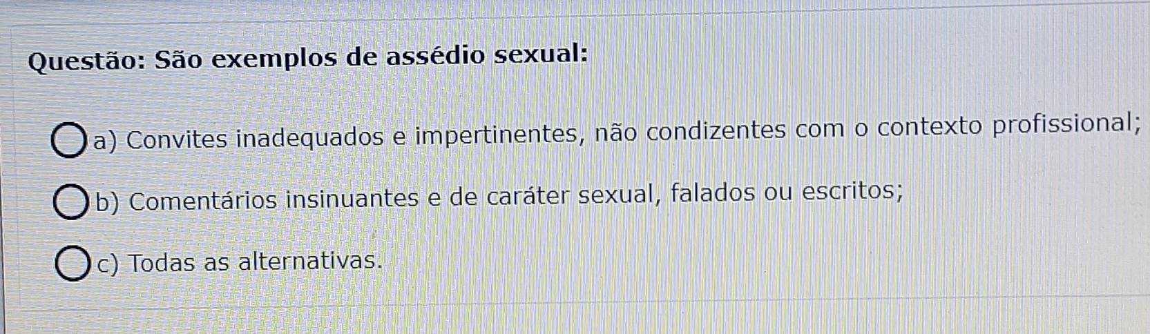 São exemplos de assédio sexual:
a) Convites inadequados e impertinentes, não condizentes com o contexto profissional;
b) Comentários insinuantes e de caráter sexual, falados ou escritos;
c) Todas as alternativas.