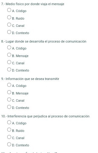 7.- Medio fisico por donde viaja el mensaje
A. Código
B. Ruido
C. Canal
D. Contexto
8.- Lugar donde se desarrolla el proceso de comunicación
A. Código
B. Mensaje
C. Canal
D. Contexto
9.- Información que se desea transmitir
A. Código
B. Mensaje
C. Canal
D. Contexto
10.- Interferencia que perjudica al proceso de comunicación
A. Código
B. Ruido
C. Canal
D. Contexto