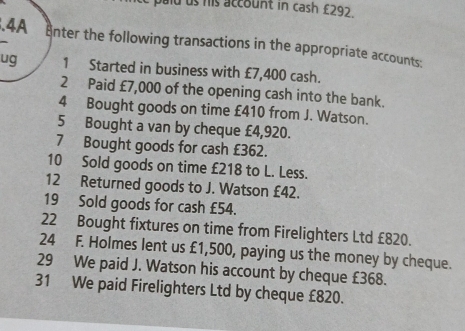 pald us his account in cash £292.4A Enter the following transactions in the appropriate accounts: 
ug 1 Started in business with £7,400 cash. 
2 Paid £7,000 of the opening cash into the bank. 
4 Bought goods on time £410 from J. Watson. 
5 Bought a van by cheque £4,920. 
7 Bought goods for cash £362. 
10 Sold goods on time £218 to L. Less. 
12 Returned goods to J. Watson £42. 
19 Sold goods for cash £54. 
22 Bought fixtures on time from Firelighters Ltd £820. 
24 F. Holmes lent us £1,500, paying us the money by cheque. 
29 We paid J. Watson his account by cheque £368. 
31 We paid Firelighters Ltd by cheque £820.