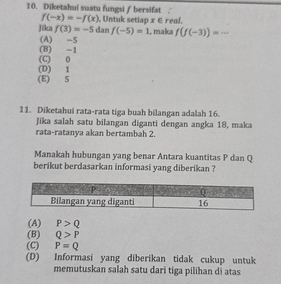 Diketahui suatu fungsi ƒ bersifat √
f(-x)=-f(x) , Untuk setiap x∈ real.
Jíka f(3)=-5 dan f(-5)=1 , maka f(f(-3))= _
(A) -5
(B) -1
(C) 0
(D) 1
(E) 5
11. Diketahui rata-rata tiga buah bilangan adalah 16.
Jika salah satu bilangan diganti dengan angka 18, maka
rata-ratanya akan bertambah 2.
Manakah hubungan yang benar Antara kuantitas P dan Q
berikut berdasarkan informasi yang diberikan ?
(A) P>Q
(B) Q>P
(C) P=Q
(D) Informasi yang diberikan tidak cukup untuk
memutuskan salah satu dari tiga pilihan di atas