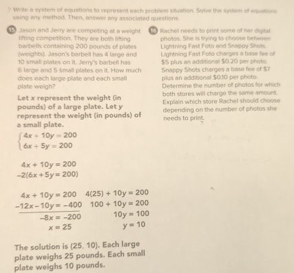 Write a system of equations to represent each problem situation. Solve the system of equations 
using any method. Then, answer any associated questions. 
Jason and Jerry are competing at a weight 1 Rachel needs to print some of her digital 
lifting competition. They are both lifting photos. She is trying to choose between 
barbells containing 200 pounds of plates Lightning Fast Foto and Snappy Shots. 
(weights). Jason's barbell has 4 large and Lightning Fast Foto charges a base fee of
10 small plates on it. Jerry's barbell has $5 plus an additional $0.20 per photo
6 large and 5 śmall plates on it. How much Snappy Shots charges a base fee of $7
does each large plate and each small plus an additional $0.10 per photo. 
plate weigh? Determine the nymber of photos for which 
Let x represent the weight (in both stores will charge the same amount.
pounds) of a large plate. Let y Explain which store Rachel should choose 
represent the weight (in pounds) of depending on the number of photos she 
a small plate. needs to print.
beginarrayl 4x+10y=200 6x+5y=200endarray.
4x+10y=200
-2(6x+5y=200)
4x+10y=200 4(25)+10y=200
-12x-10y=-400 100+10y=200
-8x=-200 10y=100
x=25 y=10
The solution is (25,10). Each large 
plate weighs 25 pounds. Each small 
plate weighs 10 pounds.