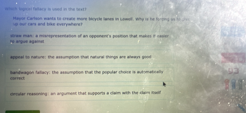 Which logical fallacy is used in the text?
Mayor Carlson wants to create more bicycle lanes in Lowell. Why is he forcing us to give
up our cars and bike everywhere?
straw man: a misrepresentation of an opponent's position that makes it easier
to argue against
appeal to nature: the assumption that natural things are always good
bandwagon fallacy: the assumption that the popular choice is automatically
93
correct
circular reasoning: an argument that supports a claim with the claim itself