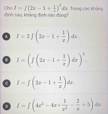 Cho I=∈t (2x-1+ 1/x )^2dx. Trong các khắng
định sau, khẳng định nào đúng?
A I=2∈t (2x-1+ 1/x )dx.
B I=(∈t (2x-1+ 1/x )dx)^2.
c I=∈t (2x-1+ 1/x )dx.
D I=∈t (4x^2-4x+ 1/x^2 - 2/x +5)dx.