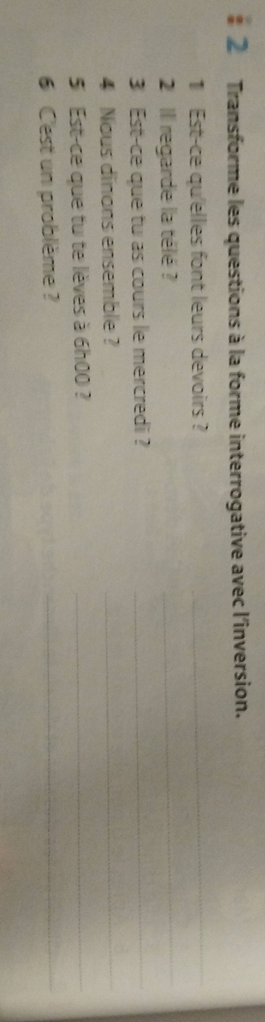 Transforme les questions à la forme interrogative avec l'inversion. 
1 Est-ce qu'elles font leurs devoirs ?_ 
2 Il regarde la télé ? 
_ 
3 Est-ce que tu as cours le mercredi ?_ 
4 Nous dinons ensemble ? 
_ 
5 Est-ce que tu te lèves à 6h00 ?_ 
6 Cest un problème ? 
_