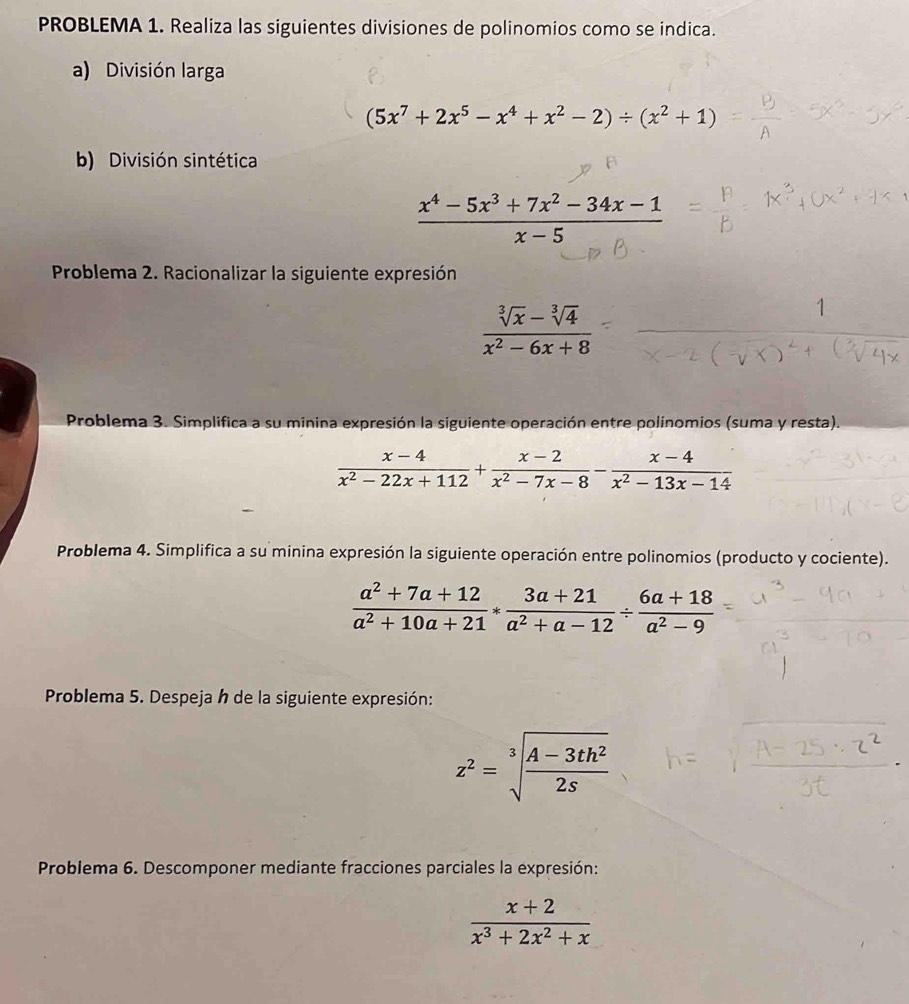 PROBLEMA 1. Realiza las siguientes divisiones de polinomios como se indica. 
a) División larga
(5x^7+2x^5-x^4+x^2-2)/ (x^2+1)
b) División sintética
 (x^4-5x^3+7x^2-34x-1)/x-5 
Problema 2. Racionalizar la siguiente expresión
 (sqrt[3](x)-sqrt[3](4))/x^2-6x+8 
Problema 3. Simplifica a su minina expresión la siguiente operación entre polinomios (suma y resta).
 (x-4)/x^2-22x+112 + (x-2)/x^2-7x-8 - (x-4)/x^2-13x-14 
Problema 4. Simplifica a su minina expresión la siguiente operación entre polinomios (producto y cociente).
 (a^2+7a+12)/a^2+10a+21 * (3a+21)/a^2+a-12 /  (6a+18)/a^2-9 
Problema 5. Despeja h de la siguiente expresión:
z^2=sqrt[3](frac A-3th^2)2s
Problema 6. Descomponer mediante fracciones parciales la expresión:
 (x+2)/x^3+2x^2+x 