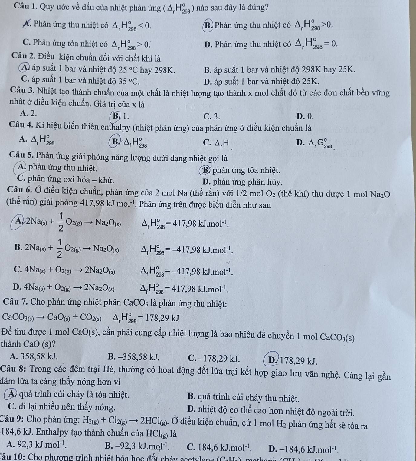 Quy ước về dấu của nhiệt phản ứng (△ _rH_(298)°) nào sau đây là đúng?
A. Phản ứng thu nhiệt có △ _rH_(298)°<0. Bộ Phản ứng thu nhiệt có △ _rH_(298)^o>0.
C. Phản ứng tỏa nhiệt có △ _rH_(298)°>0 D. Phản ứng thu nhiệt có △ _rH_(298)^o=0.
Câu 2. Điều kiện chuẩn đối với chất khí là
A áp suất 1 bar và nhiệt độ 25°C hay 298K. B. áp suất 1 bar và nhiệt độ 298K hay 25K.
C. áp suất 1 bar và nhiệt độ 35°C. D. áp suất 1 bar và nhiệt độ 25K.
Câu 3. Nhiệt tạo thành chuẩn của một chất là nhiệt lượng tạo thành x mol chất đó từ các đơn chất bền vững
nhất ở điều kiện chuẩn. Giá trị của x là
A. 2. B. 1. C. 3. D. 0.
Câu 4. Kí hiệu biến thiên enthalpy (nhiệt phản ứng) của phản ứng ở điều kiện chuẩn là
A. △ _rH_(298)° B △ _fH_(298,)° D. △ _rG_(298.)^0
C. △ _rH.
Câu 5. Phản ứng giải phóng năng lượng dưới dạng nhiệt gọi là
A phản ứng thu nhiệt. B phản ứng tỏa nhiệt.
C. phản ứng oxi hóa - khử. D. phản ứng phân hủy.
Câu 6. Ở điều kiện chuẩn, phản ứng của 2 mol Na (thể rắn) với 1/2 mol O_2 (thể khí) thu được 1 mol Na_2O
(thể rắn) giải phóng 417,98kJmol^(-1). Phản ứng trên được biểu diễn như sau
A 2Na_(s)+ 1/2 O_2(g)to Na_2O_(s) △ _fH_(298)°=417,98kJ.mol^(-1).
B. 2Na_(s)+ 1/2 O_2(g)to Na_2O_(s) △ _fH_(298)°=-417,98kJ.mol^(-1).
C. 4Na_(s)+O_2(g)to 2Na_2O_(s) △ _fH_(298)°=-417,98kJ.mol^(-1).
D. 4Na_(s)+O_2(g)to 2Na_2O_(s) △ _fH_(298)°=417,98kJ.mol^(-1).
Câu 7. Cho phản ứng nhiệt phân CaCO_3 là phản ứng thu nhiệt:
CaCO_3(s)to CaO_(s)+CO_2(s) △ _rH_(298)°=178,29kJ
Để thu được 1 mol CaO(s) 0 , cần phải cung cấp nhiệt lượng là bao nhiêu để chuyển 1 mol  ở CaCO_3(s)
thành CaO (s)?
A. 358,58 kJ. B. -358,58 kJ. C. -178,29 kJ. D 178,29 kJ.
Câu 8: Trong các đêm trại Hè, thường có hoạt động đốt lửa trại kết hợp giao lưu văn nghệ. Càng lại gần
đám lửa ta càng thấy nóng hơn vì
A quá trình củi cháy là tỏa nhiệt. B. quá trình củi cháy thu nhiệt.
C. đi lại nhiều nên thấy nóng. D. nhiệt độ cơ thể cao hơn nhiệt độ ngoài trời.
Câu 9: Cho phản ứng: H_2(g)+Cl_2(g)to 2HCl_(g). Ở điều kiện chuẩn, cứ 1 mol H_2 phản ứng hết sẽ tỏa ra
-184,6 kJ. Enthalpy tạo thành chuẩn của HCl_(g) là
A. 92,3kJ.mol^(-1). B. -92,3kJ.mol^(-1). C. 184,6kJ.mol^(-1). D. -184,6kJ.mol^(-1).
Câu 10: Cho phương trình nhiệt hóa học đốt cháy acety le e  à AT