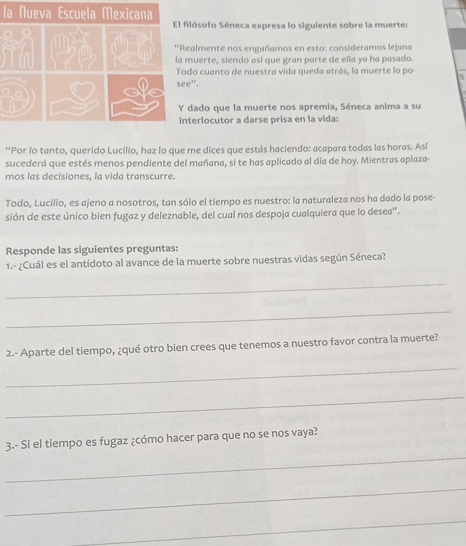 la Nueva Escuela Mexicana 
ilósofo Séneca expresa lo siguiente sobre la muerte: 
ealmente nos engañamos en esto: consideramos lejana 
muerte, siendo así que gran parte de ella ya ha pasado. 
do cuanto de nuestra vida queda atrás, la muerte lo po- s 
e". 
dado que la muerte nos apremia, Séneca anima a su 
terlocutor a darse prisa en la vida: 
“Por lo tanto, querido Lucilio, haz lo que me dices que estás haciendo: acapara todas las horas. Así 
sucederá que estés menos pendiente del mañana, si te has aplicado al día de hoy. Mientras aplaza- 
mos las decisiones, la vida transcurre. 
Todo, Lucilio, es ajeno a nosotros, tan sólo el tiempo es nuestro: la naturaleza nos ha dado la pose- 
sión de este único bien fugaz y deleznable, del cual nos despoja cualquiera que lo desea”. 
Responde las siguientes preguntas: 
1.- ¿Cuál es el antídoto al avance de la muerte sobre nuestras vidas según Séneca? 
_ 
_ 
2.- Aparte del tiempo, ¿qué otro bien crees que tenemos a nuestro favor contra la muerte? 
_ 
_ 
_ 
3.- Si el tiempo es fugaz ¿cómo hacer para que no se nos vaya? 
_ 
_