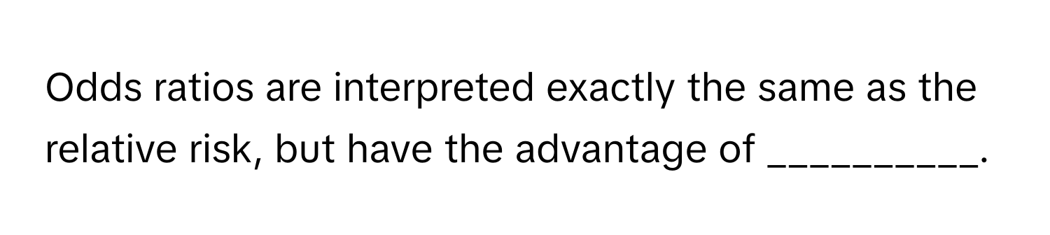 Odds ratios are interpreted exactly the same as the relative risk, but have the advantage of __________.