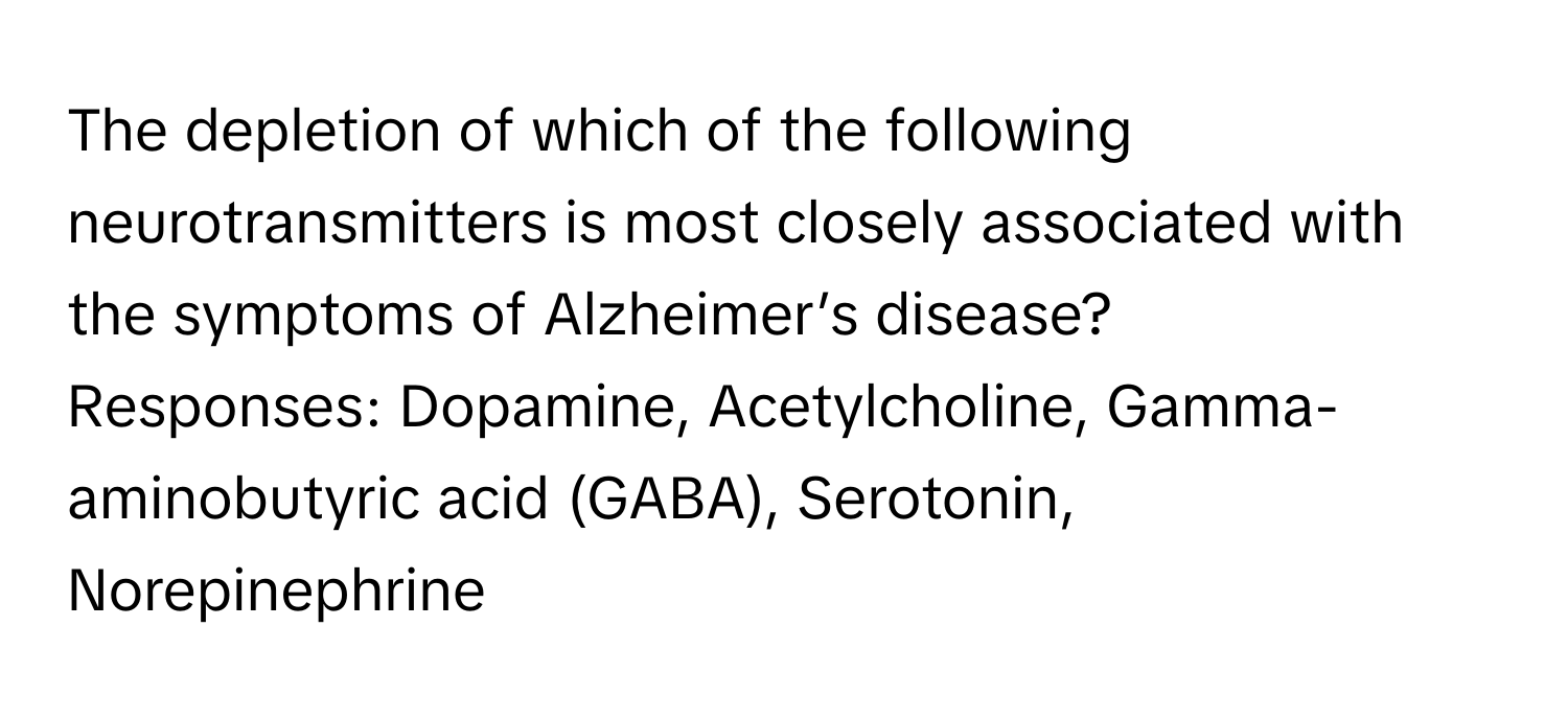 The depletion of which of the following neurotransmitters is most closely associated with the symptoms of Alzheimer’s disease?
Responses: Dopamine, Acetylcholine, Gamma-aminobutyric acid (GABA), Serotonin, Norepinephrine