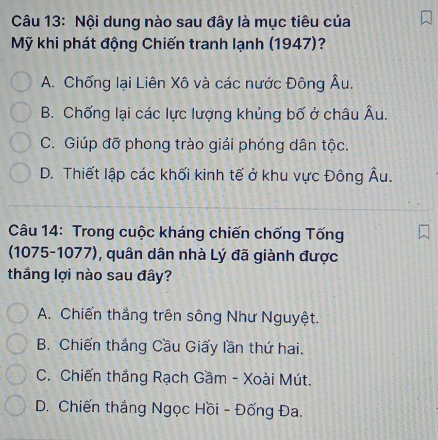 Nội dung nào sau đây là mục tiêu của
Mỹ khi phát động Chiến tranh lạnh (1947)?
A. Chống lại Liên Xô và các nước Đông Âu.
B. Chống lại các lực lượng khủng bố ở châu Âu.
C. Giúp đỡ phong trào giải phóng dân tộc.
D. Thiết lập các khối kinh tế ở khu vực Đông Âu.
Câu 14: Trong cuộc kháng chiến chống Tống
(1075-1077), quân dân nhà Lý đã giành được
thắng lợi nào sau đây?
A. Chiến thắng trên sông Như Nguyệt.
B. Chiến thắng Cầu Giấy lần thứ hai.
C. Chiến thắng Rạch Gầm - Xoài Mút.
D. Chiến thắng Ngọc Hồi - Đống Đa.