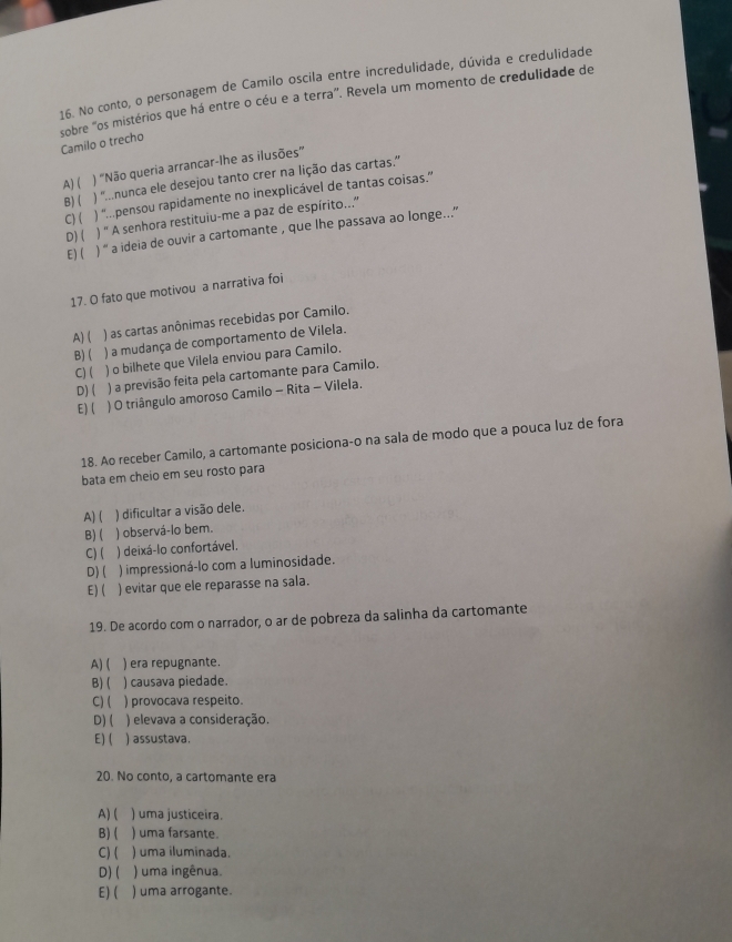 No conto, o personagem de Camilo oscila entre incredulidade, dúvida e credulidade
sobre "os mistérios que há entre o céu e a terra". Revela um momento de credulidade de
Camilo o trecho
A) ( ) “Não queria arrancar-lhe as ilusões”
B)( ) ''.nunca ele desejou tanto crer na lição das cartas.'
C) ( ) '.pensou rapidamente no inexplicável de tantas coisas.”
D) ( ) “ A senhora restituiu-me a paz de espírito...”'
E)( ) '' a ideia de ouvir a cartomante , que lhe passava ao longe...''
17. O fato que motivou a narrativa foi
A) ( ) as cartas anônimas recebidas por Camilo.
B) ( ) a mudança de comportamento de Vilela.
C) ( ) o bilhete que Vilela enviou para Camilo.
D) ( ) a previsão feita pela cartomante para Camilo.
E) ( ) O triângulo amoroso Camilo - Rita - Vilela.
18. Ao receber Camilo, a cartomante posiciona-o na sala de modo que a pouca luz de fora
bata em cheio em seu rosto para
A) ( ) dificultar a visão dele.
B) ( ) observá-lo bem.
C) ( ) deixá-lo confortável.
D) ( ) impressioná-lo com a luminosidade.
E)( ) evitar que ele reparasse na sala.
19. De acordo com o narrador, o ar de pobreza da salinha da cartomante
A) ( ) era repugnante.
B) ( ) causava piedade.
C)( ) provocava respeito.
D) ( ) elevava a consideração.
E) ( ) assustava.
20. No conto, a cartomante era
A) ( ) uma justiceira.
B) ( ) uma farsante.
C) ( ) uma iluminada.
D)( ) uma ingênua.
E) ( ) uma arrogante.