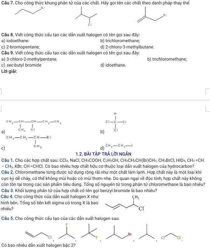 Cho công thức khung phân tử của các chất. Hãy gọi tên các chất theo danh pháp thay thế.
Câu 8. Viết công thức cấu tạo các dẫn xuất halogen có tên gọi sau đây:
a) iodoethane: b) trichloromethane;
c) 2-bromopentane; d) 2-chloro-3-methylbutane.
Câu 9. Viết công thức cấu tạo các dẫn xuất halogen có tên gọi sau đây:
a) 3-chloro-2-methylpentane. b) trichloromethane;
c) sec butyl bromide d) idoethane.
Lời giải:
a) 2H_3-CH-CH-CH_2-CH_3-CH_3
b) c1-frac 1∈tlimits _c_1^H-c1
c) beginarrayr CH_3-CH_2-CH-Br |_CH_3endarray
d) CH_3-CH_2-I
1.2. BÀI TẠP TRÁ LỜI NGẢN
Câu 1. Cho các hợp chất sau: CCl₄, NaCl, CH₃COOH, C₂H₅OH, CH₃CH₂O _2CH(Br)CH_3,CH_2BrCl,HIO_4,CH_2=CH
-CH_3,KBr,CH=CHCl 1. Có bao nhiêu hợp chất hữu cơ thuộc loại dẫn xuất halogen của hydrocarbon?
Câu 2. Chloromethane từng được sử dụng rộng rãi như một chất làm lạnh. Hợp chất này là một loại khí
cực kỳ dễ cháy, có thể không mùi hoặc có mùi thơm nhẹ. Do quan ngại về độc tính, hợp chất này không
còn tồn tại trong các sản phẩm tiêu dùng. Tổng số nguyên tử trong phân tử chloromethane là bao nhiêu?
Câu 3. Khối lượng phân tử của hợp chất có tên gọi benzyl bromide là bao nhiêu?
Câu 4. Cho công thức của dẫn xuất halogen X như 
hình bên. Tổng số liên kết sigma có trong X là bao
nhiêu? 
Câu 5. Cho công thức cấu tạo của các dẫn xuất halogen sau:
F
Br
Cl
cr Cl
Có bao nhiêu dẫn xuất halogen bậc 2?