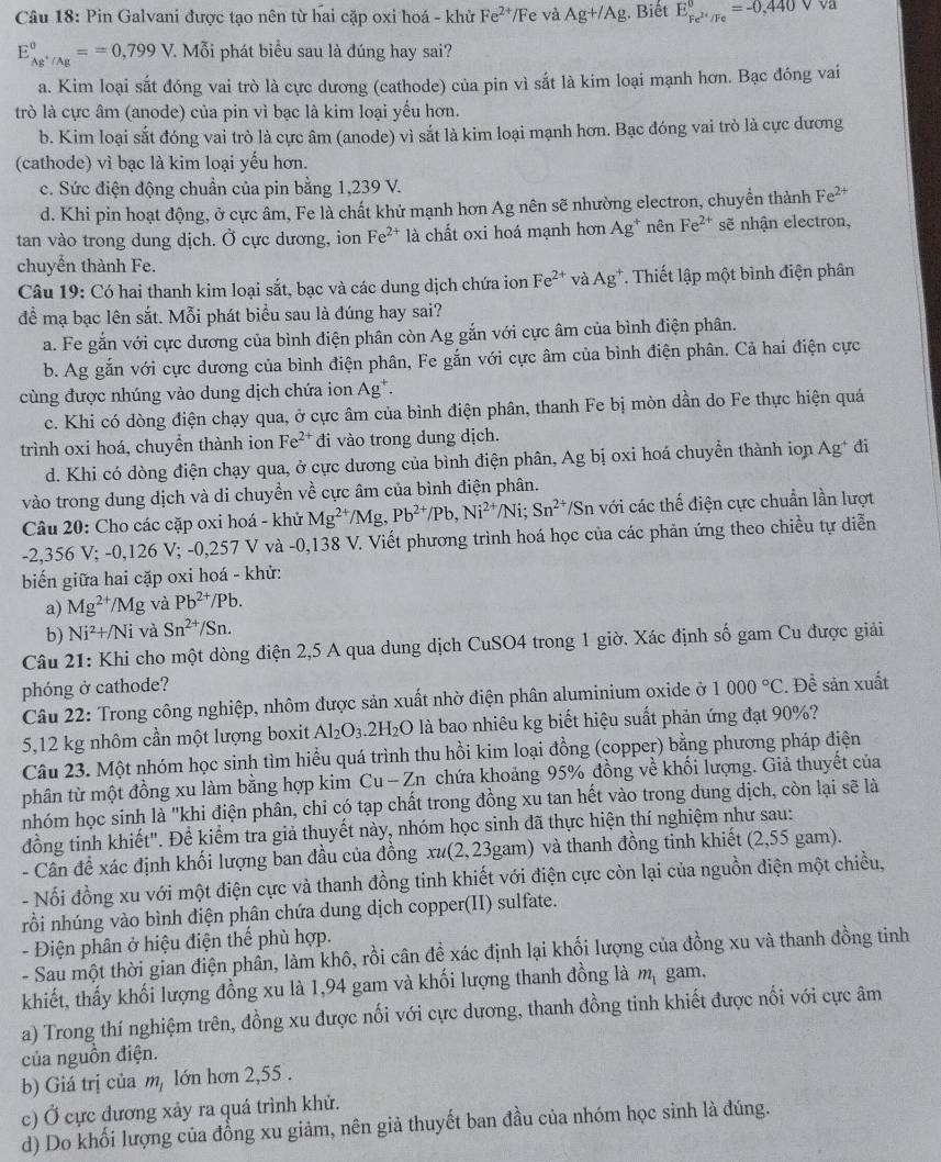 Pin Galvani được tạo nên từ hai cặp oxi hoá - khử Fe^(2+)/F e và Ag+/Ag Biết E_Fe^(2+)/Fe^0=-0,440Vva
E_Ag^+/Ag^θ ==0,799V 7. Mỗi phát biểu sau là đúng hay sai?
a. Kim loại sắt đóng vai trò là cực dương (cathode) của pin vì sắt là kim loại mạnh hơn. Bạc đóng vai
trò là cực âm (anode) của pin vì bạc là kim loại yếu hơn.
b. Kim loại sắt đóng vai trò là cực âm (anode) vì sắt là kim loại mạnh hơn. Bạc đóng vai trò là cực đương
(cathode) vì bạc là kim loại yếu hơn.
c. Sức điện động chuẩn của pin bằng 1,239 V.
d. Khi pin hoạt động, ở cực âm, Fe là chất khử mạnh hơn Ag nên sẽ nhường electron, chuyền thành Fe^(2+)
tan vào trong dung dịch. Ở cực dương, ion Fe^(2+) là chất oxi hoá mạnh hơn Ag^+ nên Fe^(2+) sẽ nhận electron,
chuyển thành Fe.
Câu 19: Có hai thanh kim loại sắt, bạc và các dung dịch chứa ion Fe^(2+) và Ag^+ T. Thiết lập một bình điện phân
để mạ bạc lên sắt. Mỗi phát biểu sau là đúng hay sai?
a. Fe gắn với cực dương của bình điện phân còn Ag gắn với cực âm của bình điện phân.
b. Ag gắn với cực dương của bình điện phân, Fe gắn với cực âm của bình điện phân. Cả hai điện cực
cùng được nhúng vào dung dịch chứa ion Ag^+.
c. Khi có dòng điện chạy qua, ở cực âm của bình điện phân, thanh Fe bị mòn dần do Fe thực hiện quá
trình oxi hoá, chuyền thành ion Fe^(2+) đi vào trong dung dịch.
d. Khi có dòng điện chạy qua, ở cực dương của bình điện phân, Ag bị oxi hoá chuyển thành ion Ag^+ đi
vào trong dung dịch và di chuyền về cực âm của bình điện phân.
Câu 20: Cho các cặp oxi hoá - khử Mg^(2+)/Mg,Pb^(2+)/Pb,Ni^(2+) Ni; Sn^(2+) */Sn với các thế điện cực chuẩn lần lượt
-2,356 V; -0,126 V; -0,257 V và -0,138 V. Viết phương trình hoá học của các phản ứng theo chiều tự diễn
biến giữa hai cặp oxi hoá - khử:
a) Mg^(2+)/Mg và Pb^(2+)/Pb.
b) Ni^2+/Ni và Sn^(2+)/Sn.
Câu 21: Khi cho một dòng điện 2,5 A qua dung dịch CuSO4 trong 1 giờ. Xác định số gam Cu được giải
phóng ở cathode?
Câu 22: Trong công nghiệp, nhôm được sản xuất nhờ điện phân aluminium oxide ở 1000°C. Để sản xuất
5,12 kg nhôm cần một lượng boxit Al_2O_3.2H_2O là bao nhiêu kg biết hiệu suất phản ứng đạt 90%?
Câu 23. Một nhóm học sinh tìm hiểu quá trình thu hồi kim loại đồng (copper) bằng phương pháp điện
phân từ một đồng xu làm bằng hợp kim C_ u - Zn chứa khoảng 95% đồng về khối lượng. Giả thuyết của
nhóm học sinh là "khi điện phân, chỉ có tạp chất trong đồng xu tan hết vào trong dung dịch, còn lại sẽ là
đồng tinh khiết". Đề kiểm tra giả thuyết này, nhóm học sinh đã thực hiện thí nghiệm như sau:
- Cần đề xác định khối lượng ban đầu của đồng xư(2,23gam) và thanh đồng tinh khiết (2,55 gam).
- Nối đồng xu với một điện cực và thanh đồng tinh khiết với điện cực còn lại của nguồn điện một chiều,
rồi nhúng vào bình điện phân chứa dung dịch copper(II) sulfate.
- Điện phân ở hiệu điện thể phù hợp.
- Sau một thời gian điện phần, làm khô, rồi cân đề xác định lại khối lượng của đồng xu và thanh đồng tinh
khiết, thấy khối lượng đồng xu là 1,94 gam và khối lượng thanh đồng là m_1 gam.
a) Trong thí nghiệm trên, đồng xu được nối với cực dương, thanh đồng tinh khiết được nối với cực âm
của nguồn điện.
b) Giá trị của m, lớn hơn 2,55 .
c) Ở cực dương xảy ra quá trình khử.
d) Do khối lượng của đồng xu giảm, nên giả thuyết ban đầu của nhóm học sinh là đúng.