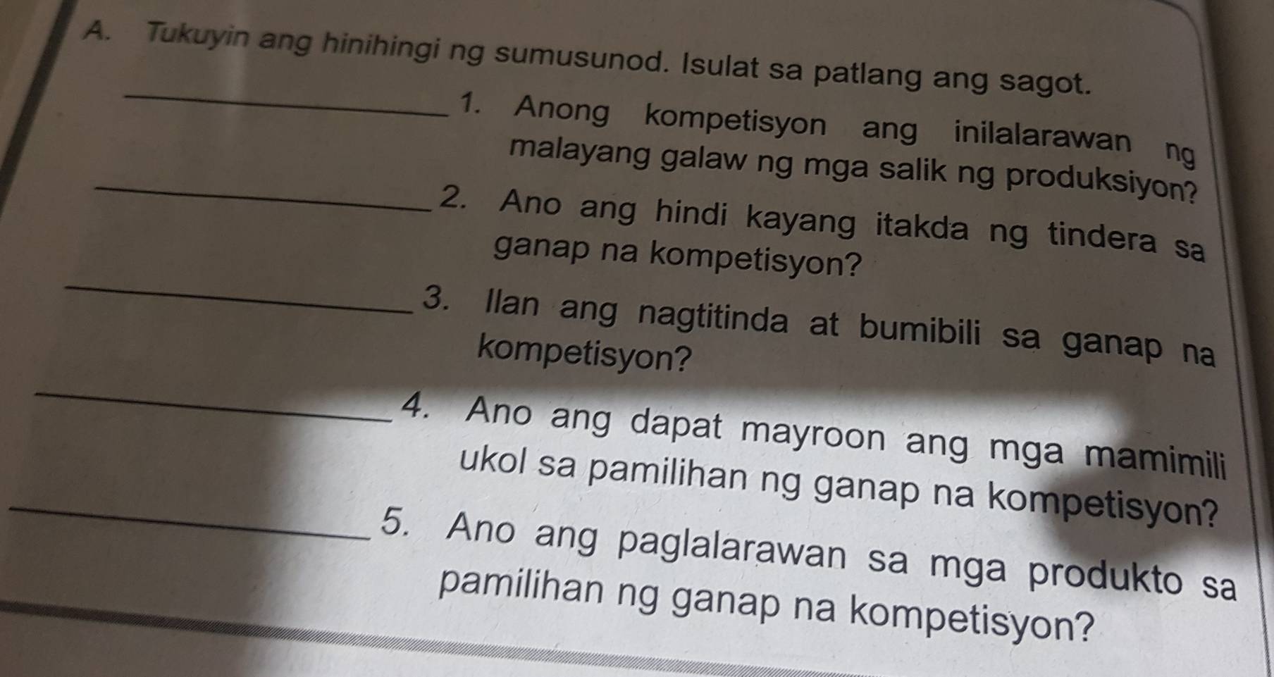 Tukuyin ang hinihingi ng sumusunod. Isulat sa patlang ang sagot. 
_ 
1. Anong kompetisyon ang inilalarawan ng 
_malayang galaw ng mga salik ng produksiyon? 
2. Ano ang hindi kayang itakda ng tindera sa 
_ 
ganap na kompetisyon? 
3. Ilan ang nagtitinda at bumibili sa ganap na 
_ 
kompetisyon? 
4. Ano ang dapat mayroon ang mga mamimili 
_ukol sa pamilihan ng ganap na kompetisyon? 
5. Ano ang paglalarawan sa mga produkto sa 
pamilihan ng ganap na kompetisyon?