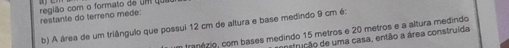 região com o formato de um quau 
restante do terreno mede: 
b) A área de um triângulo que possui 12 cm de altura e base medindo 9 cm é: 
n franézio, com bases medindo 15 metros e 20 metros e a altura medindo 
anstrução de uma casa, então a área construída