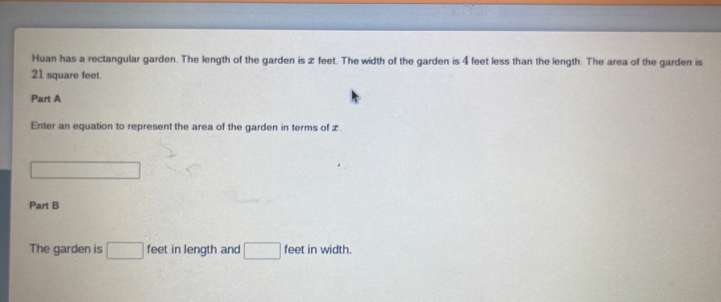 Huan has a rectangular garden. The length of the garden is z feet. The width of the garden is 4 feet less than the length. The area of the garden is
21 square feet. 
Part A 
Enter an equation to represent the area of the garden in terms of £.
(-3,4)
Part B 
The garden is □ feet in length and □ feet in width.