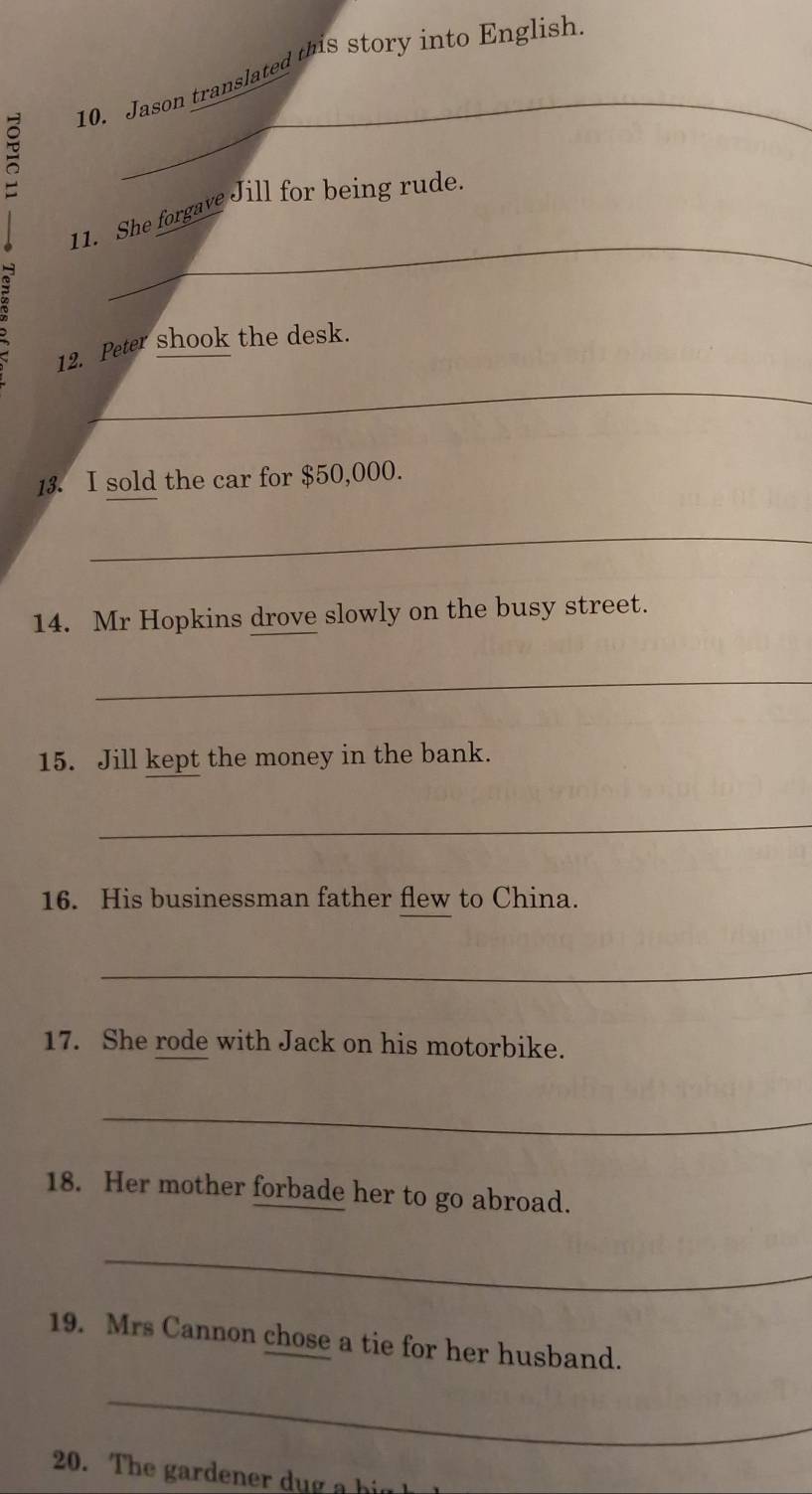 Jason translated this story into English 
_ 
_ 
11. She forgave Jill for being rude. 
12. Peter shook the desk. 
_ 
13. I sold the car for $50,000. 
_ 
14. Mr Hopkins drove slowly on the busy street. 
_ 
15. Jill kept the money in the bank. 
_ 
16. His businessman father flew to China. 
_ 
17. She rode with Jack on his motorbike. 
_ 
18. Her mother forbade her to go abroad. 
_ 
19. Mrs Cannon chose a tie for her husband. 
_ 
20. The arde e h