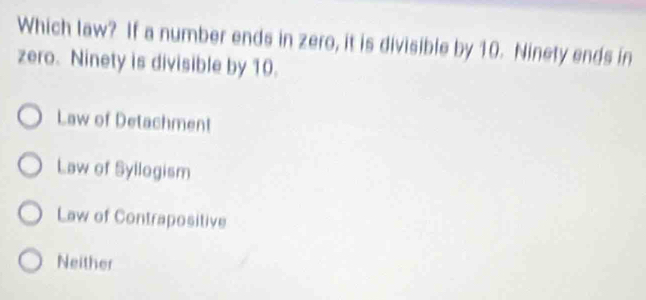 Which law? If a number ends in zero, it is divisible by 10. Ninety ends in
zero. Ninety is divisible by 10.
Law of Detachment
Law of Syllogism
Law of Contrapositive
Neither