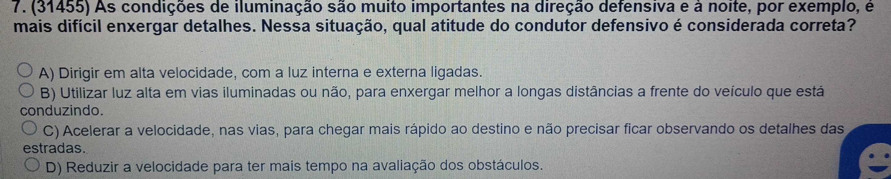 (31455) As condições de iluminação são muito importantes na direção defensiva e à noite, por exemplo, é
mais difícil enxergar detalhes. Nessa situação, qual atitude do condutor defensivo é considerada correta?
A) Dirigir em alta velocidade, com a luz interna e externa ligadas.
B) Utilizar luz alta em vias iluminadas ou não, para enxergar melhor a longas distâncias a frente do veículo que está
conduzindo.
C) Acelerar a velocidade, nas vias, para chegar mais rápido ao destino e não precisar ficar observando os detalhes das
estradas.
D) Reduzir a velocidade para ter mais tempo na avaliação dos obstáculos.