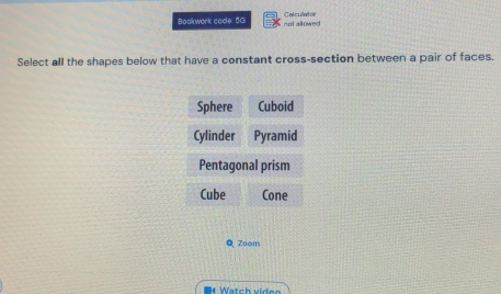 Bookwork code: 5G not allowed Calculator
Select all the shapes below that have a constant cross-section between a pair of faces.
Sphere Cuboid
Cylinder Pyramid
Pentagonal prism
Cube Cone
Q Zoom
# Watch vide