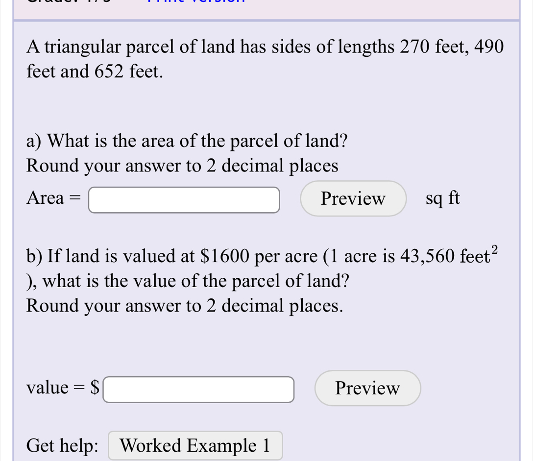 A triangular parcel of land has sides of lengths 270 feet, 490
feet and 652 feet. 
a) What is the area of the parcel of land? 
Round your answer to 2 decimal places 
Area =□ Preview sq ft
b) If land is valued at $1600 per acre (1 acre is 43,560feet^2
), what is the value of the parcel of land? 
Round your answer to 2 decimal places. 
value =$□ Preview 
Get help: Worked Example 1