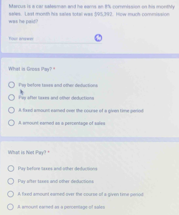 Marcus is a car salesman and he earns an 8% commission on his monthly
sales. Last month his sales total was $95,392. How much commission
was he paid?
Your answer
What is Gross Pay? *
Pay before taxes and other deductions
Pay after taxes and other deductions
A fixed amount earned over the course of a given time period
A amount earned as a percentage of sales
What is Net Pay? *
Pay before taxes and other deductions
Pay after taxes and other deductions
A fixed amount earned over the course of a given time period
A amount earned as a percentage of sales