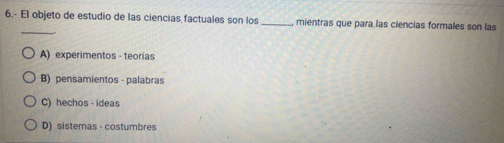 6.- El objeto de estudio de las ciencias factuales son los _, mientras que para las ciencias formales son las
__.
A) experimentos - teorías
B) pensamientos - palabras
C) hechos - ideas
D) sistemas - costumbres