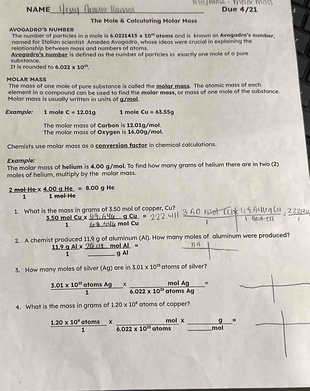 Wäss - War  W
NAME_ Due 4/21
The Mole & Calculating Molar Mass
AVOGADRO'S NUMBER
The number of particles in a mole is 6. 6.0221415* 10^(1x) atoms and is known as Avogadro's number.
named for Italian scientist Amedeo Avogadro, whose ideas were crucial in explaining the
relationship between mass and numbers of atoms.
Avogadro's number is defined as the number of particles in exactly one mole of a pure
substance.
It is rounded to 6.022* 10^(23).
MOLAR MASS
The mass of one mole of pure substance is called the molar mass. The atomic mass of each
element in a compound can be used to find the molar mass, or mass of one mole of the substance.
Molar mass is usually written in units of g/mol.
Example: 1 mole C=12.01g 1 mole Cu=63.55g
The molar mass of Carbon is 12.01g/mol.
The molar mass of Oxygen is 16.00g/mol.
Chemists use molar mass as a conversion factor in chemical calculations.
Example:
The molar mass of helium is 4.00 g/mol. To find how many grams of helium there are in two (2)
moles of helium, multiply by the molar mass.
 (2molHe-x)/1  (4.00gHe)/1molHe =8.00gHe
1. What is the mass in grams of 3.50 mol of copper, Cu?
3.50  430molCu/1 x  gCu/4molCu =
2. A chemist produced 11.9 g of aluminum (Al). How many moles of aluminum were produced?
 (11.9gAl)/1 * frac 26.08molAl_ gAl=
3. How many moles of silver (Ag) are in 3.01* 10^(25) atoms of silver?
 (3.01* 10^(23)atomsAg)/1 *  molAg/6.022* 10^(23)atomsAg =
4. What is the mass in grams of 1.20* 10^8 atoms of copper?
 (1.20* 10^8atoms)/1 *  mol/6.022* 10^(23)atoms * _ _ frac g_ mol=