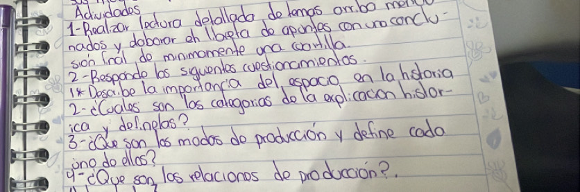 Acvdades 
1-Boalzar lectura detallado do lemas orr. b0 mell 
nados y doboror oh l brpla do aponfes con uro conclu 
sion fnal do mnmomente ona coontlla. 
2-Besponde bs squentes cuostionamienlos. 
1 Dosar be la importoncia del, espoco on la hsloria 
2. cCoales son los calagorias do la explicacion h slor- 
icay delnelas? 
3- e son los modes do produccion y define cado 
ono do ellos? 
q- eQve son las relacionos de produccion?