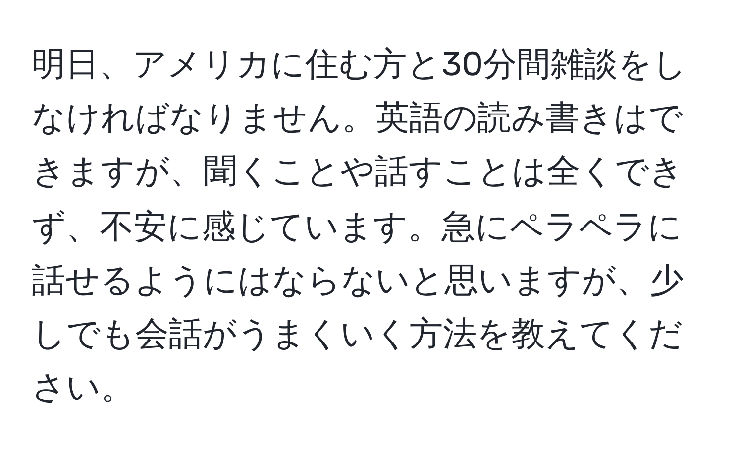 明日、アメリカに住む方と30分間雑談をしなければなりません。英語の読み書きはできますが、聞くことや話すことは全くできず、不安に感じています。急にペラペラに話せるようにはならないと思いますが、少しでも会話がうまくいく方法を教えてください。