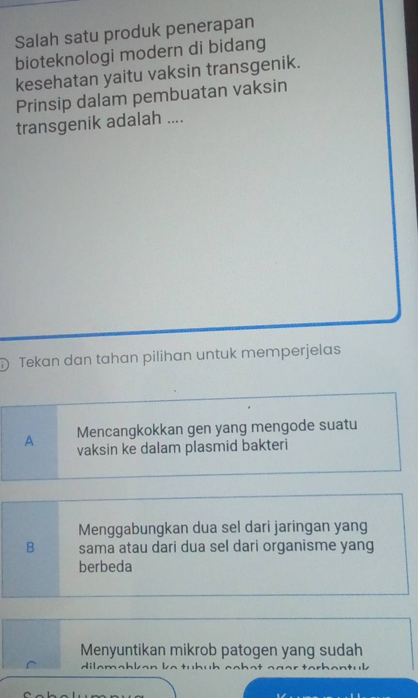 Salah satu produk penerapan
bioteknologi modern di bidang
kesehatan yaitu vaksin transgenik.
Prinsip dalam pembuatan vaksin
transgenik adalah ....
Tekan dan tahan pilihan untuk memperjelas
A Mencangkokkan gen yang mengode suatu
vaksin ke dalam plasmid bakteri
Menggabungkan dua sel dari jaringan yang
B sama atau dari dua sel dari organisme yang
berbeda
Menyuntikan mikrob patogen yang sudah