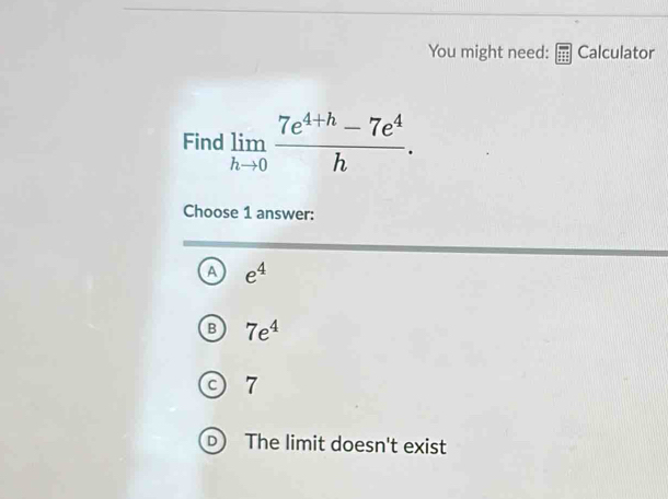 You might need: Calculator
Find limlimits _hto 0 (7e^(4+h)-7e^4)/h . 
Choose 1 answer:
e^4
7e^4
7

The limit doesn't exist