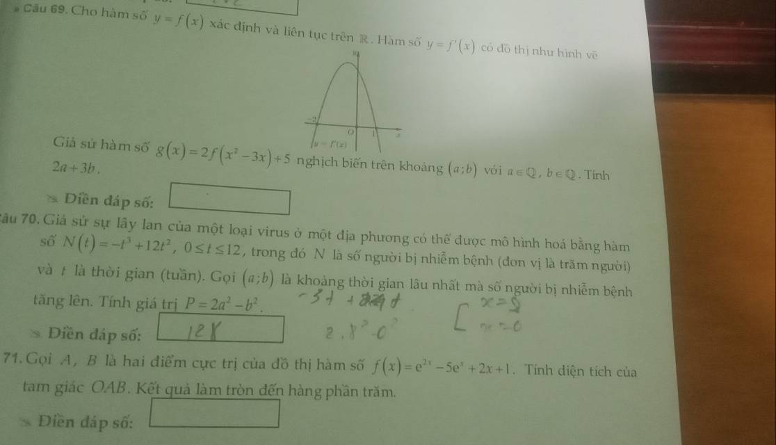 Cho hàm số y=f(x) xác định và liên tục trên R. Hàm số y=f'(x) có dō thị như hình vē
Giả sử hàm số
2a+3b. g(x)=2f(x^2-3x)+5 nghịch biến trên khoảng (a;b) vói a∈ Q,b∈ Q. Tính
Diền đáp số:
7âu 70. Giả sử sự lây lan của một loại virus ở một địa phương có thể được mô hình hoá bằng hàm
số N(t)=-t^3+12t^2,0≤ t≤ 12 , trong đó N là số người bị nhiễm bệnh (đơn vị là trăm người)
và # là thời gian (tuần). Gọi (a;b) là khoảng thời gian lâu nhất mà số người bị nhiễm bệnh
tăng lên. Tính giá trị P=2a^2-b^2.
Điền đáp số: 2
71. Gọi A, B là hai điểm cực trị của đồ thị hàm số f(x)=e^(2x)-5e^x+2x+1. Tính diện tích của
tam giác OAB. Kết quả làm tròn đến hàng phần trăm.
Diền đáp số: