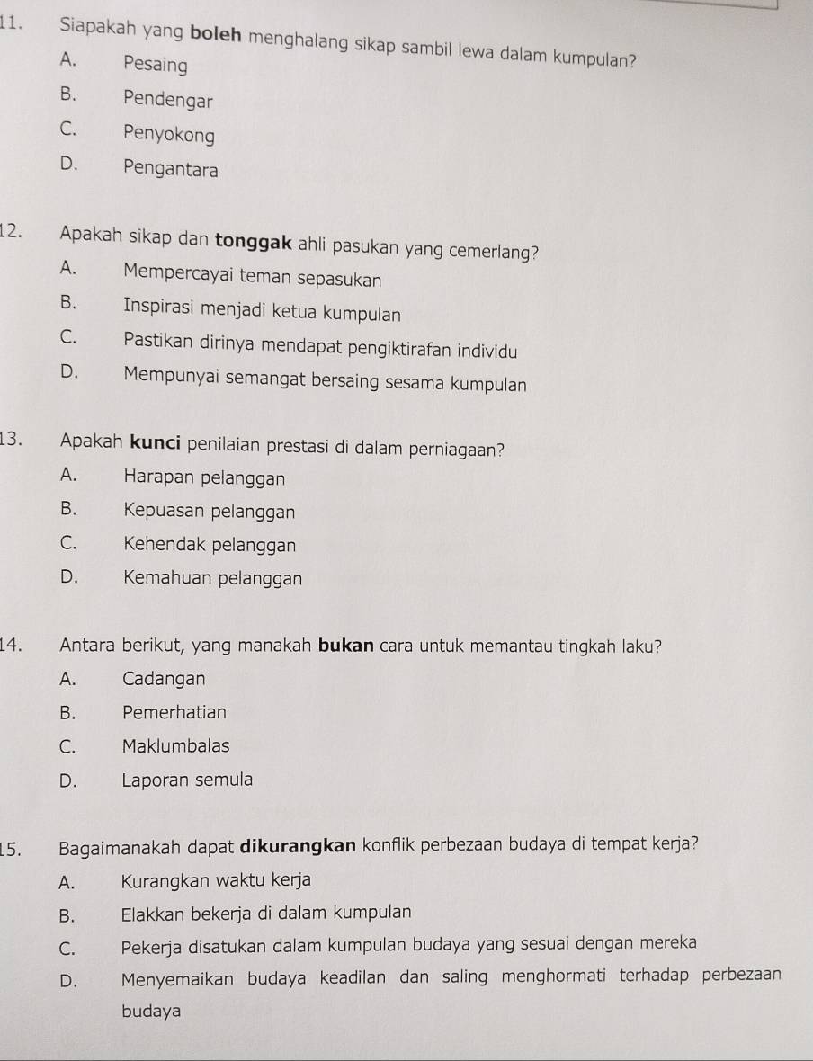 Siapakah yang boleh menghalang sikap sambil lewa dalam kumpulan?
A. Pesaing
B. Pendengar
C. Penyokong
D. Pengantara
12. Apakah sikap dan tonggak ahli pasukan yang cemerlang?
A. Mempercayai teman sepasukan
B. Inspirasi menjadi ketua kumpulan
C. Pastikan dirinya mendapat pengiktirafan individu
D. Mempunyai semangat bersaing sesama kumpulan
13. Apakah kunci penilaian prestasi di dalam perniagaan?
A. Harapan pelanggan
B. Kepuasan pelanggan
C. Kehendak pelanggan
D. Kemahuan pelanggan
14. Antara berikut, yang manakah bukan cara untuk memantau tingkah laku?
A. Cadangan
B. a hé Pemerhatian
C. Maklumbalas
D. Laporan semula
15. Bagaimanakah dapat dikurangkan konflik perbezaan budaya di tempat kerja?
A. Kurangkan waktu kerja
B. Elakkan bekerja di dalam kumpulan
C. Pekerja disatukan dalam kumpulan budaya yang sesuai dengan mereka
D. Menyemaikan budaya keadilan dan saling menghormati terhadap perbezaan
budaya