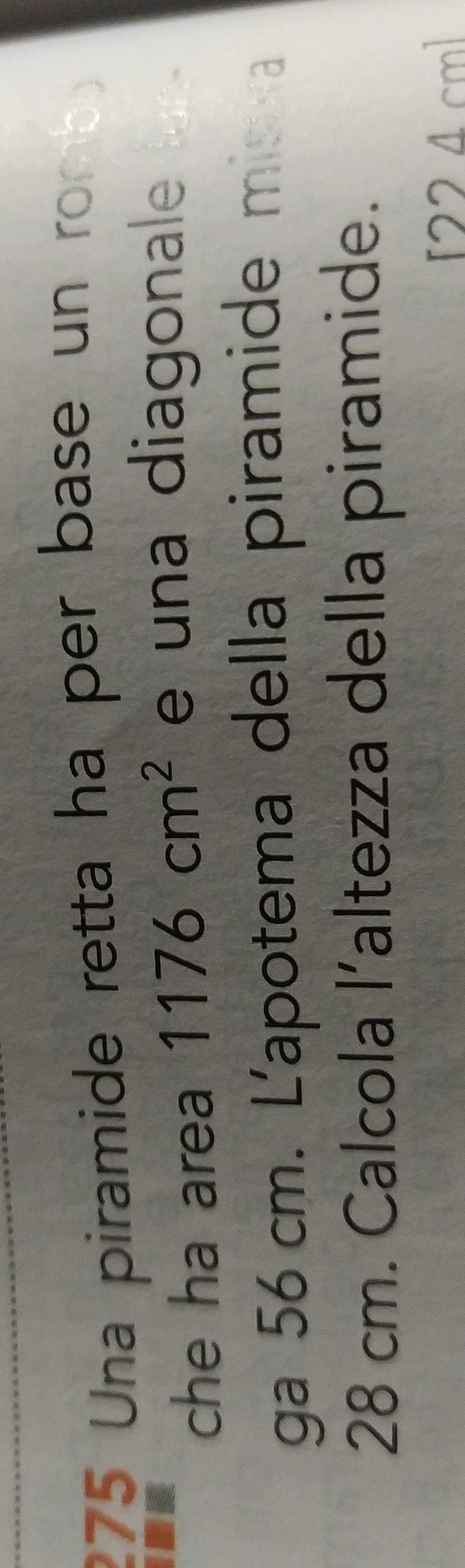 275 Una piramide retta ha per base un romb 
che ha area 1176cm^2 e una diagonale 
ga 56 cm. L'apotema della piramide mis a
28 cm. Calcola l’altezza della piramide.
224 cm ]