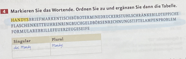 Markieren Sie das Wortende. Ordnen Sie zu und ergänzen Sie dann die Tabelle. 
HANDYSBRIEFMARKENTISCHBÜROTERMINEDRUCKERSTUHLSCHRÄNKEBILDTEPPICHE 
FLASCHENKETTEUHRENRINGBUCHGELDBÖRSENRECHNUNGSTIFTELAMPENPROBLEM 
FORMULAREBRILLEFEUERZEUGESEIFE