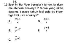 Saat ini Bụ Fiber berusia Y tahun. la akan
melahirkan anaknya 2 tahun yang akan
datang. Berapa tahun lagi usia Bu Fiber
tiga kali usia anaknya?
A.  (y+3)/2  D.  (y+8)/2 
B.  y/2 +2 E.  (y+4)/2 
C.  y/2 +1