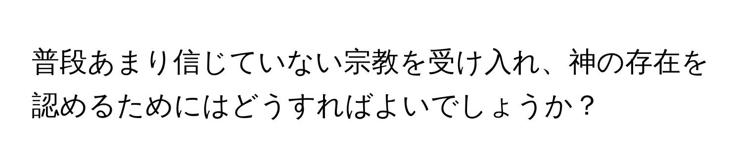 普段あまり信じていない宗教を受け入れ、神の存在を認めるためにはどうすればよいでしょうか？