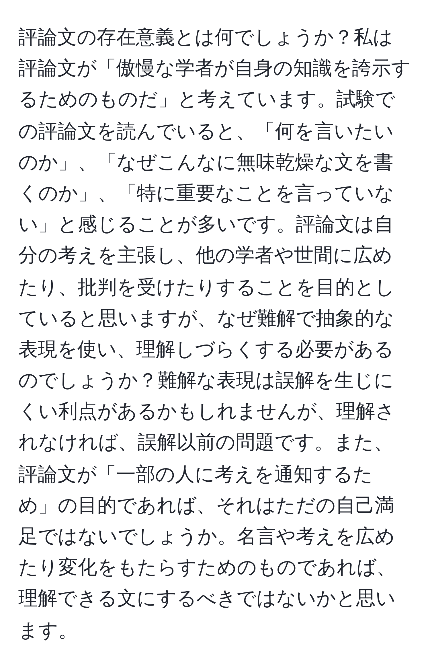 評論文の存在意義とは何でしょうか？私は評論文が「傲慢な学者が自身の知識を誇示するためのものだ」と考えています。試験での評論文を読んでいると、「何を言いたいのか」、「なぜこんなに無味乾燥な文を書くのか」、「特に重要なことを言っていない」と感じることが多いです。評論文は自分の考えを主張し、他の学者や世間に広めたり、批判を受けたりすることを目的としていると思いますが、なぜ難解で抽象的な表現を使い、理解しづらくする必要があるのでしょうか？難解な表現は誤解を生じにくい利点があるかもしれませんが、理解されなければ、誤解以前の問題です。また、評論文が「一部の人に考えを通知するため」の目的であれば、それはただの自己満足ではないでしょうか。名言や考えを広めたり変化をもたらすためのものであれば、理解できる文にするべきではないかと思います。