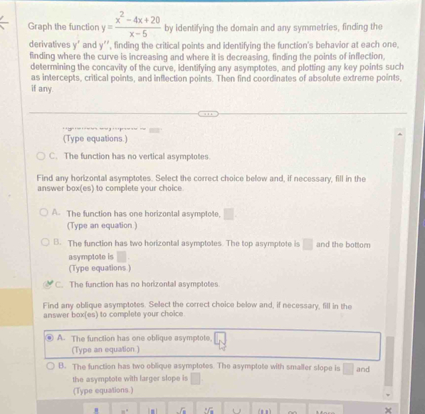 Graph the function y= (x^2-4x+20)/x-5  by identifying the domain and any symmetries, finding the
derivatives y' and y'' , finding the critical points and identifying the function's behavior at each one,
finding where the curve is increasing and where it is decreasing, finding the points of inflection,
determining the concavity of the curve, identifying any asymptotes, and plotting any key points such
as intercepts, critical points, and inflection points. Then find coordinates of absolute extreme points,
if any.
(Type equations.)
C、 The function has no vertical asymptotes.
Find any horizontal asymptotes. Select the correct choice below and, if necessary, fill in the
answer box(es) to complete your choice.
A. The function has one horizontal asymptote, □. 
(Type an equation )
B. The function has two horizontal asymptotes. The top asymptote is □ and the bottom
asymptote is
(Type equations.)
C. The function has no horizontal asymptotes.
Find any oblique asymptotes. Select the correct choice below and, if necessary, fill in the
answer box(es) to complete your choice
A. The function has one oblique asymptote,
(Type an equation.)
B. The function has two oblique asymptotes. The asymptote with smaller slope is □ and
the asymptote with larger slope is □. 
(Type equations.)
.
sqrt(8) sqrt[3](a)
x