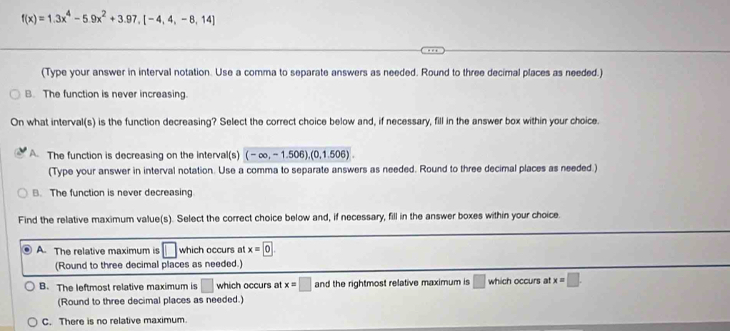 f(x)=1.3x^4-5.9x^2+3.97, [-4,4,-8,14]
(Type your answer in interval notation. Use a comma to separate answers as needed. Round to three decimal places as needed.)
B. The function is never increasing.
On what interval(s) is the function decreasing? Select the correct choice below and, if necessary, fill in the answer box within your choice.
A The function is decreasing on the interval(s) (-∈fty ,-1.506),(0,1.506). 
(Type your answer in interval notation. Use a comma to separate answers as needed. Round to three decimal places as needed.)
B. The function is never decreasing
Find the relative maximum value(s). Select the correct choice below and, if necessary, fill in the answer boxes within your choice.
A. The relative maximum is □ which occurs at x=0. 
(Round to three decimal places as needed.)
B. The leftmost relative maximum is □ which occurs at x=□ and the rightmost relative maximum is □ which occurs at x=□. 
(Round to three decimal places as needed.)
C. There is no relative maximum.